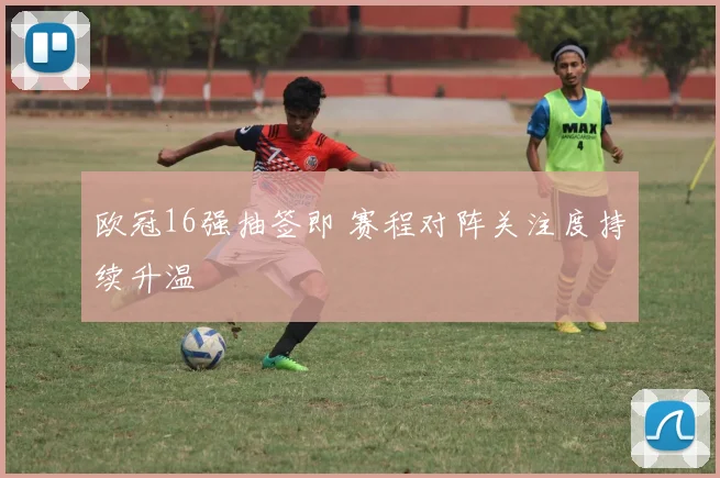 欧冠16强抽签即 赛程对阵关注度持续升温