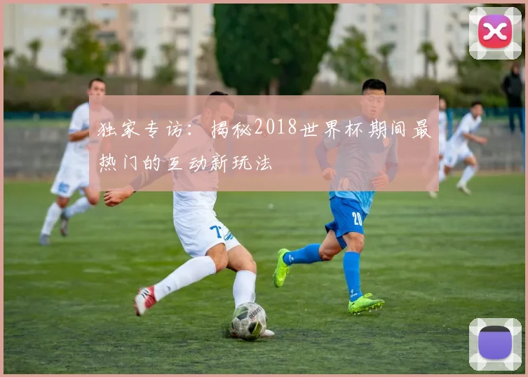独家专访:揭秘2018世界杯期间最热门的互动新玩法