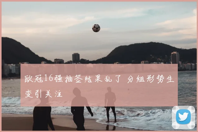 欧冠16强抽签结果乱了 分组形势生变引关注