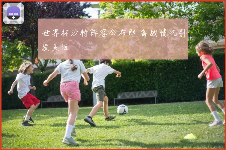 世界杯沙特阵容公布即 备战情况引发关注
