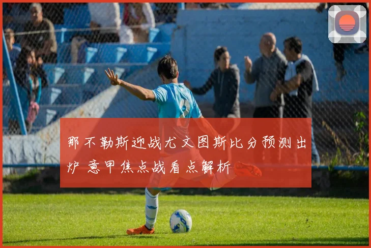 那不勒斯迎战尤文图斯比分预测出炉 意甲焦点战看点解析