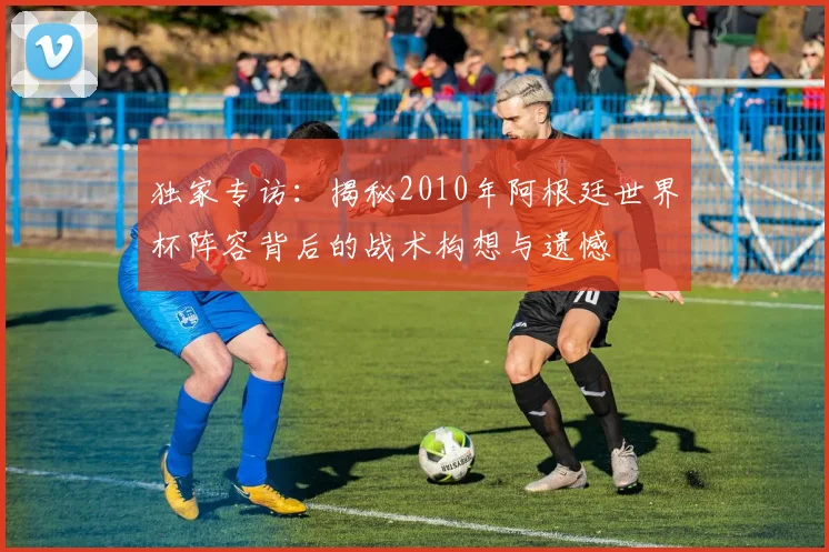 独家专访：揭秘2010年阿根廷世界杯阵容背后的战术构想与遗憾
