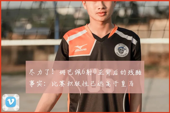 尽力了！姆巴佩6射0正背后的残酷事实：比赛积极性已远高于皇马
