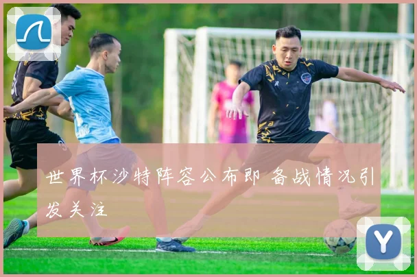 世界杯沙特阵容公布即 备战情况引发关注