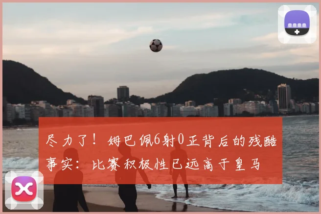 尽力了!姆巴佩6射0正背后的残酷事实:比赛积极性已远高于皇马