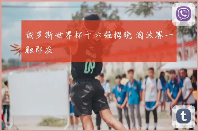 俄罗斯世界杯十六强揭晓 淘汰赛一触即发