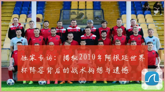 独家专访：揭秘2010年阿根廷世界杯阵容背后的战术构想与遗憾