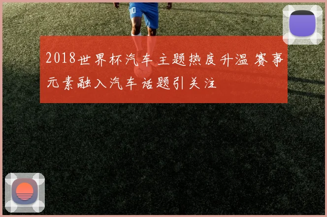 2018世界杯汽车主题热度升温 赛事元素融入汽车话题引关注