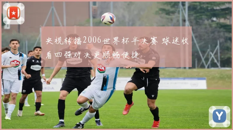 央视转播2006世界杯半决赛 球迷收看四强对决更顺畅便捷