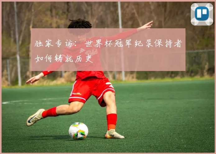 独家专访：世界杯冠军纪录保持者如何铸就历史