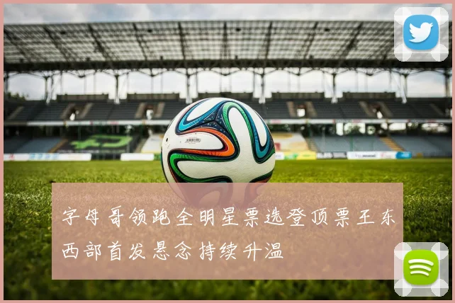 字母哥领跑全明星票选登顶票王东西部首发悬念持续升温