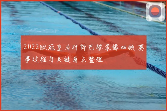 2022欧冠皇马对阵巴黎录像回顾 赛事过程与关键看点整理
