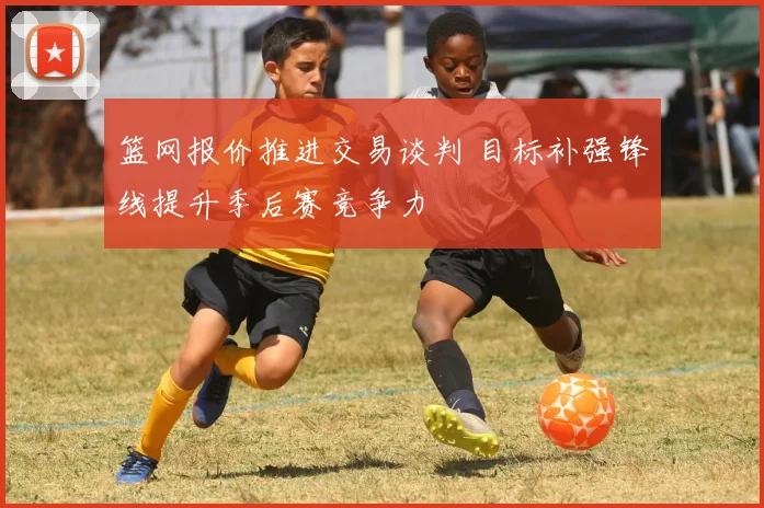 篮网报价推进交易谈判 目标补强锋线提升季后赛竞争力