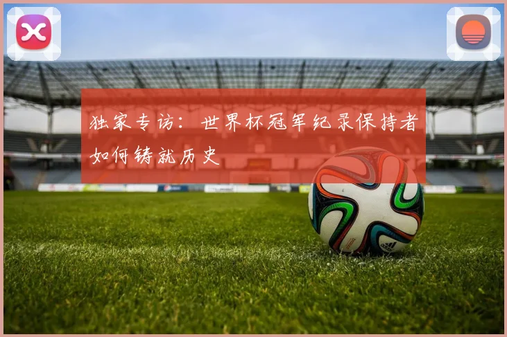 独家专访：世界杯冠军纪录保持者如何铸就历史