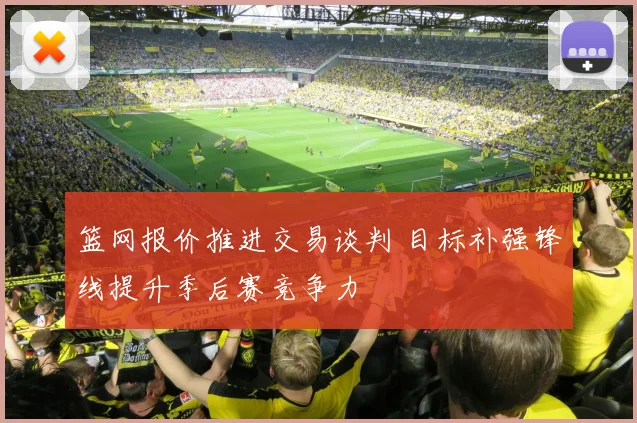 篮网报价推进交易谈判 目标补强锋线提升季后赛竞争力