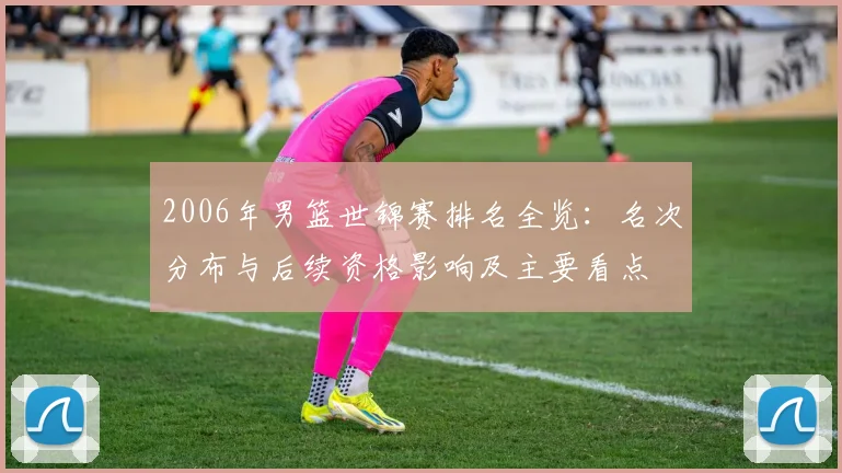 2006年男篮世锦赛排名全览:名次分布与后续资格影响及主要看点