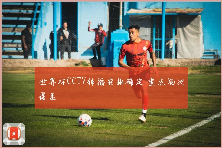 世界杯CCTV转播安排确定 重点场次覆盖