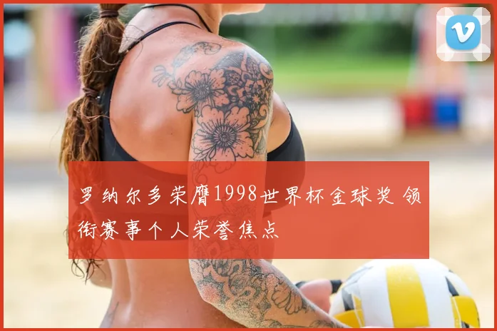 罗纳尔多荣膺1998世界杯金球奖 领衔赛事个人荣誉焦点