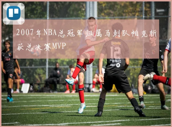 2007年NBA总冠军归属马刺队帕克斩获总决赛MVP