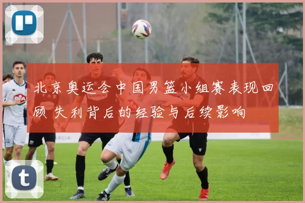 北京奥运会中国男篮小组赛表现回顾 失利背后的经验与后续影响