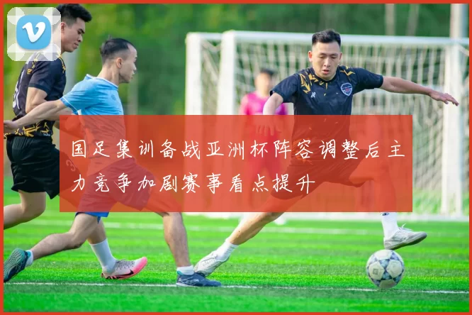 国足集训备战亚洲杯阵容调整后主力竞争加剧赛事看点提升