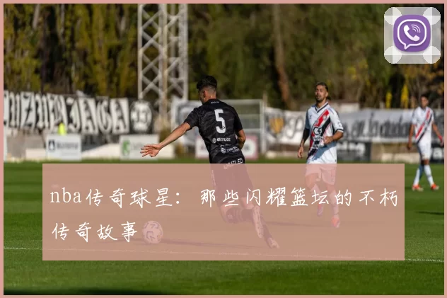 nba传奇球星:那些闪耀篮坛的不朽传奇故事