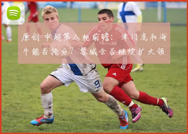 原创 中超第八轮前瞻：津门虎和海牛能否抢分？蓉城会否继续扩大领先优势？