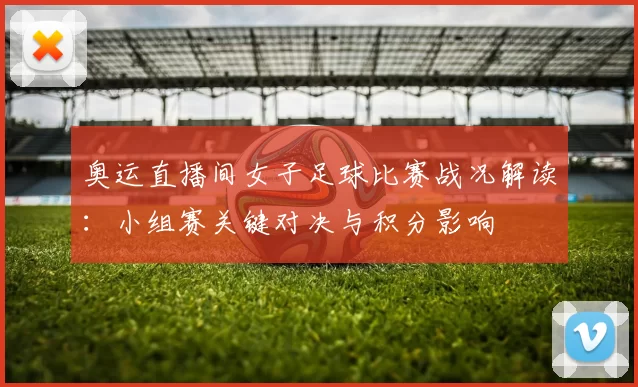 奥运直播间女子足球比赛战况解读:小组赛关键对决与积分影响