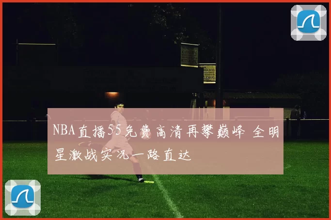 NBA直播55免费高清再攀巅峰 全明星激战实况一路直达