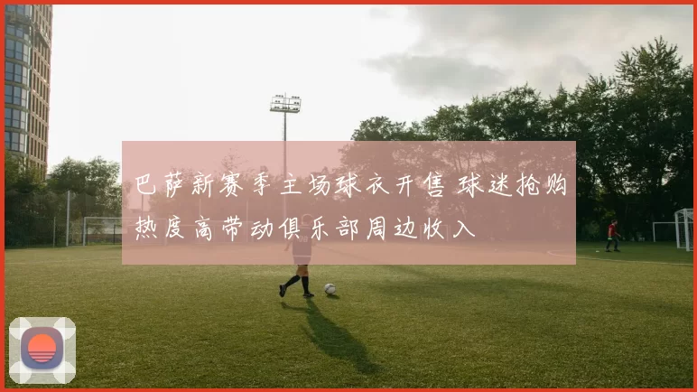 巴萨新赛季主场球衣开售 球迷抢购热度高带动俱乐部周边收入