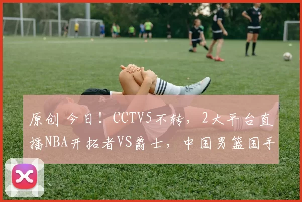 原创 今日!CCTV5不转,2大平台直播NBA开拓者VS爵士,中国男篮国手杨瀚森继续出场?
