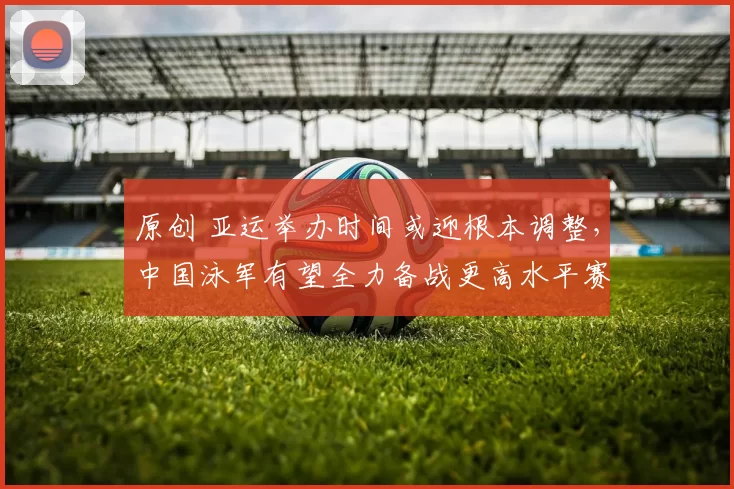 原创 亚运举办时间或迎根本调整，中国泳军有望全力备战更高水平赛事