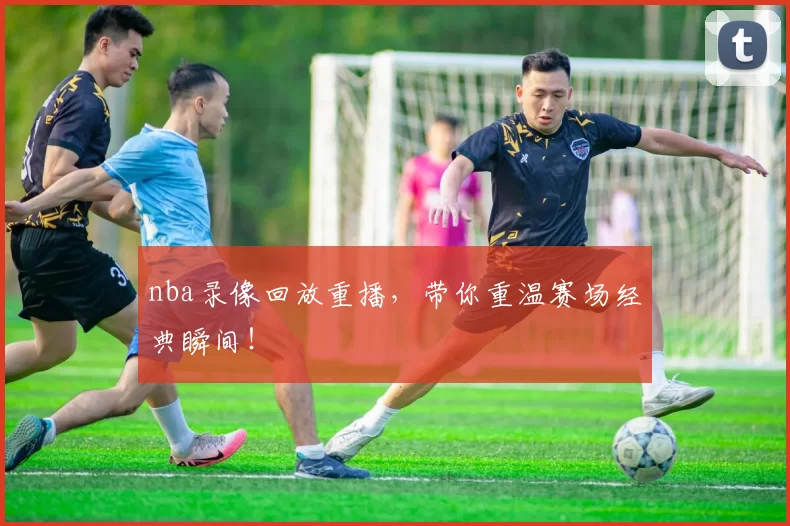 nba录像回放重播，带你重温赛场经典瞬间！