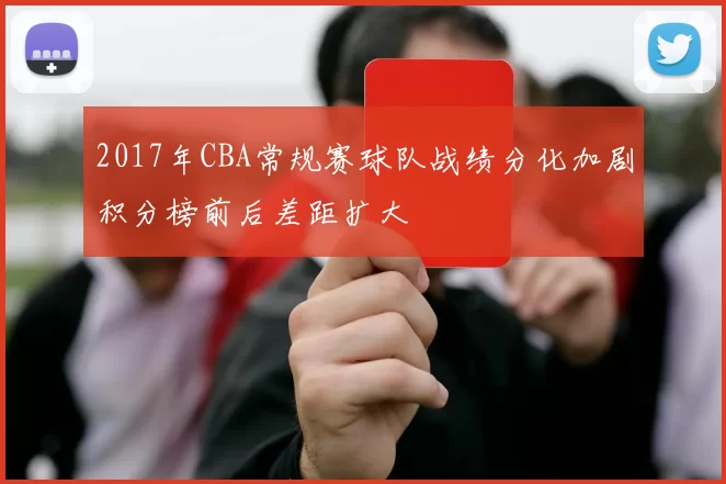 2017年CBA常规赛球队战绩分化加剧积分榜前后差距扩大