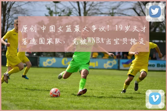 原创 中国女篮最大争议！19岁天才落选国家队，竟被WNBA当宝贝抢走，球迷和宫鲁鸣，为何不容她？