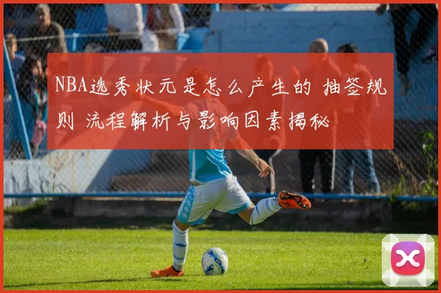 NBA选秀状元是怎么产生的 抽签规则 流程解析与影响因素揭秘