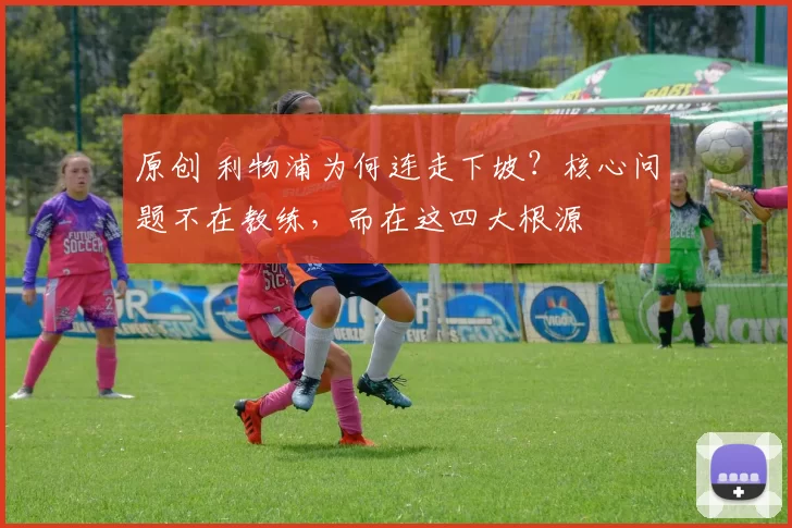 原创 利物浦为何连走下坡?核心问题不在教练,而在这四大根源