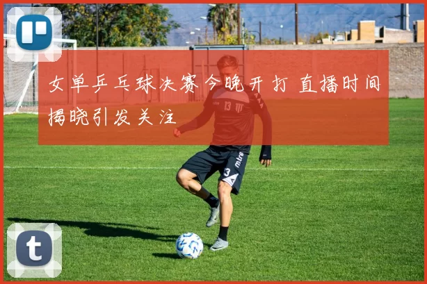 女单乒乓球决赛今晚开打 直播时间揭晓引发关注