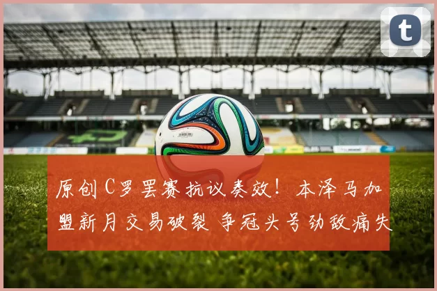 原创 C罗罢赛抗议奏效！本泽马加盟新月交易破裂 争冠头号劲敌痛失强援