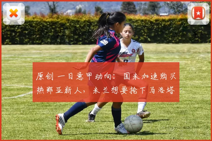 原创 一日意甲动向：国米加速购买热那亚新人，米兰想要抢下马洛塔
