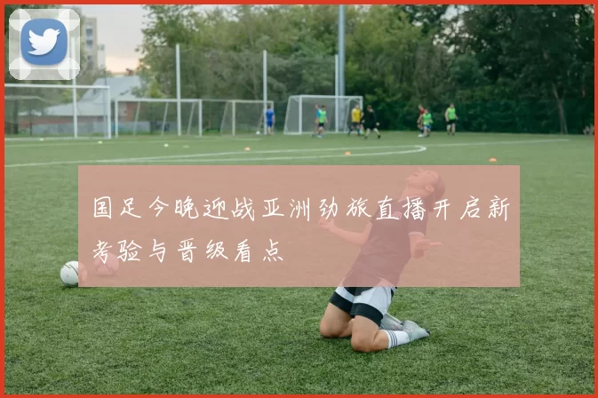 国足今晚迎战亚洲劲旅直播开启新考验与晋级看点