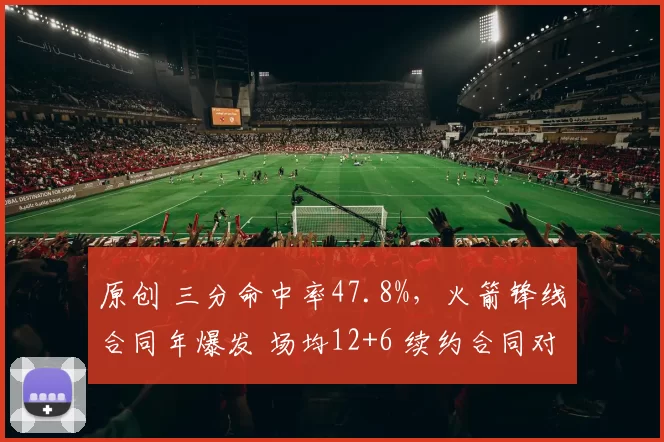 原创 三分命中率47.8%，火箭锋线合同年爆发 场均12+6 续约合同对标申京