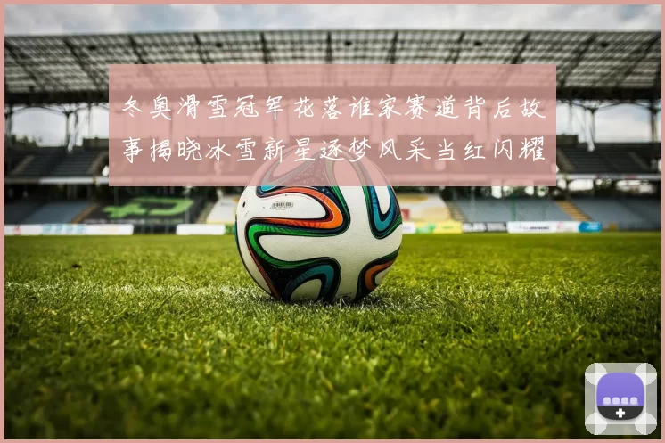 冬奥滑雪冠军花落谁家赛道背后故事揭晓冰雪新星逐梦风采当红闪耀