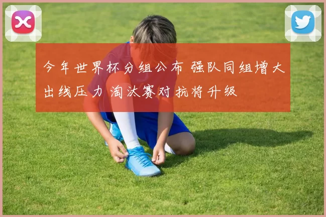 今年世界杯分组公布 强队同组增大出线压力 淘汰赛对抗将升级