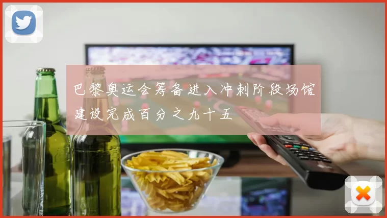 巴黎奥运会筹备进入冲刺阶段场馆建设完成百分之九十五