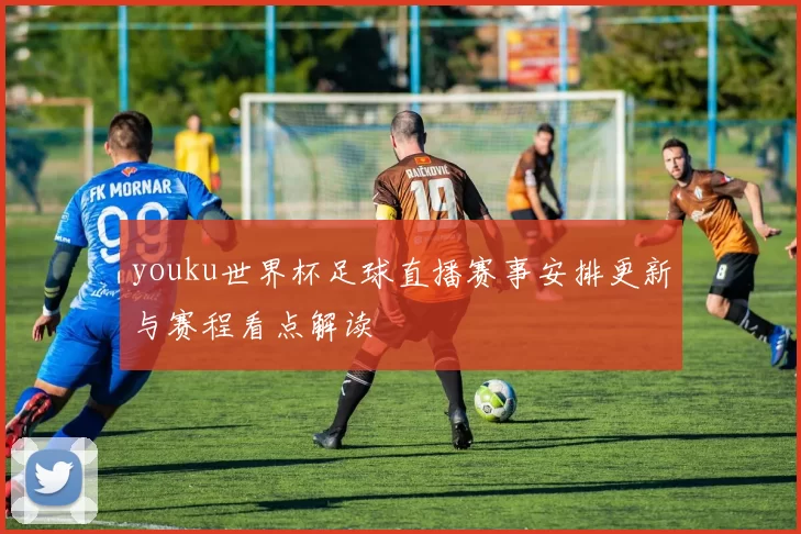 youku世界杯足球直播赛事安排更新与赛程看点解读