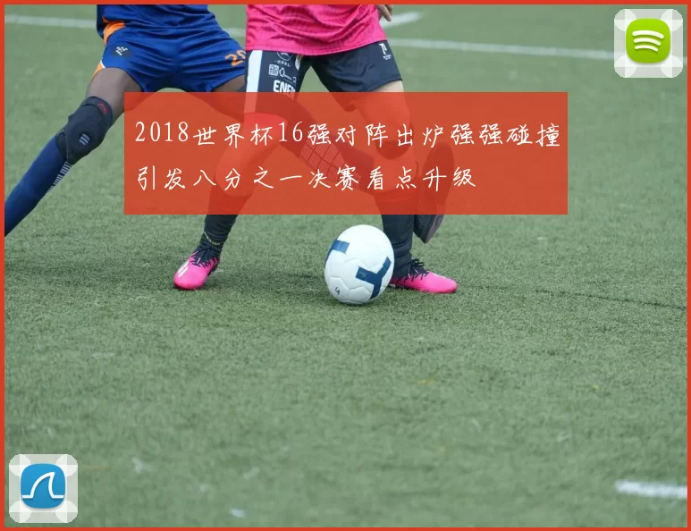 2018世界杯16强对阵出炉强强碰撞引发八分之一决赛看点升级