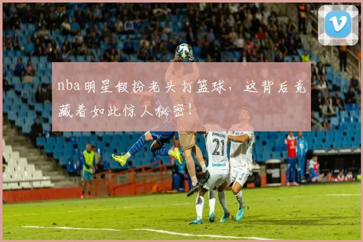 nba明星假扮老头打篮球,这背后竟藏着如此惊人秘密!