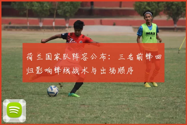 荷兰国家队阵容公布:三名前锋回归影响锋线战术与出场顺序