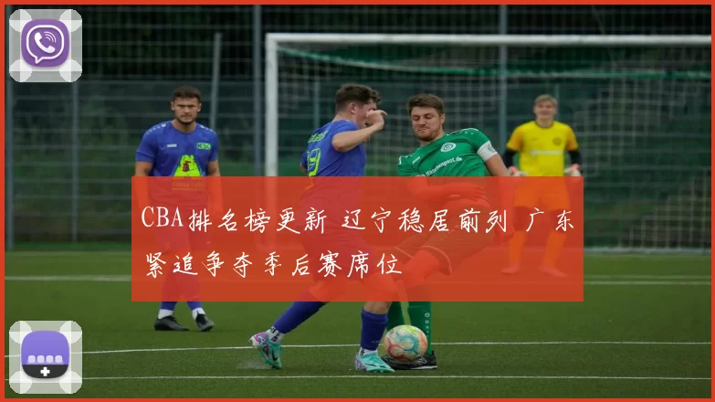 CBA排名榜更新 辽宁稳居前列 广东紧追争夺季后赛席位
